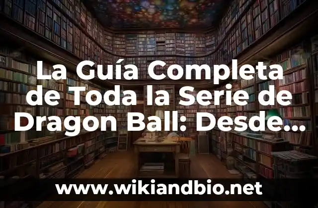 La Guía Completa de Toda la Serie de Dragon Ball: Desde sus Orígenes hasta el Final